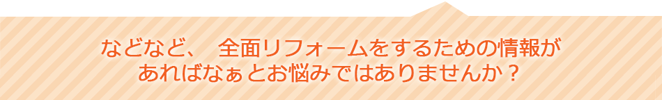 などなど、全面リフォームをするための情報があればなぁをお悩みではありませんか？