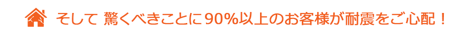 そして驚くべきことに90%以上のお客様が耐震をご心配！